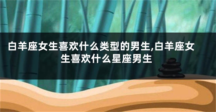 白羊座女生喜欢什么类型的男生,白羊座女生喜欢什么星座男生