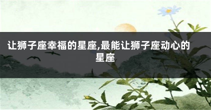 让狮子座幸福的星座,最能让狮子座动心的星座
