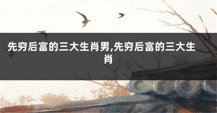 先穷后富的三大生肖男,先穷后富的三大生肖