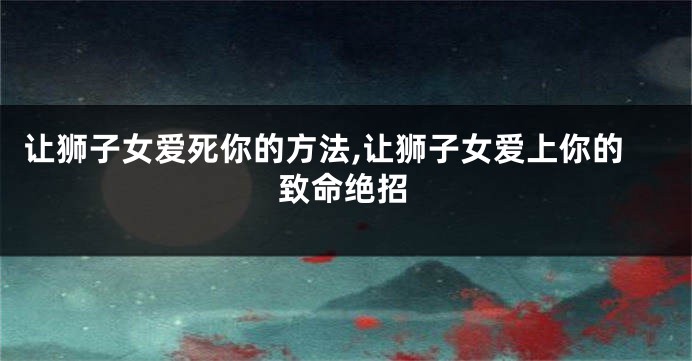 让狮子女爱死你的方法,让狮子女爱上你的致命绝招