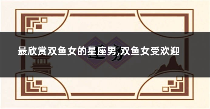 最欣赏双鱼女的星座男,双鱼女受欢迎