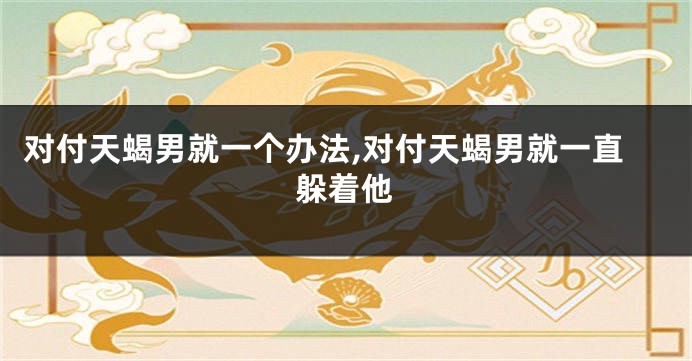 对付天蝎男就一个办法,对付天蝎男就一直躲着他