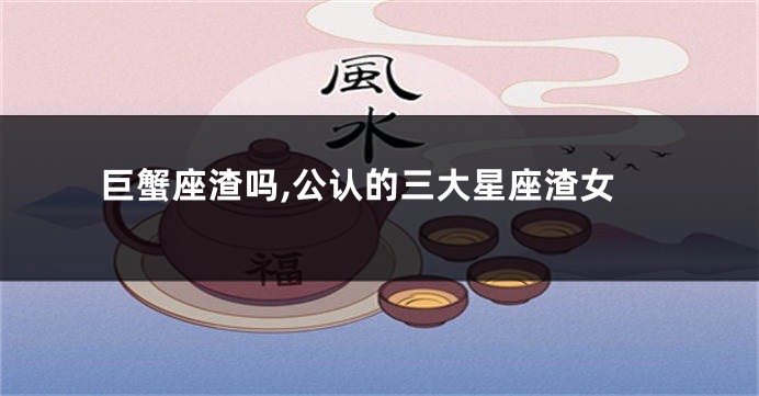 巨蟹座渣吗,公认的三大星座渣女