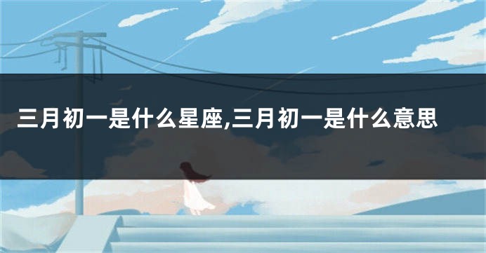 三月初一是什么星座,三月初一是什么意思