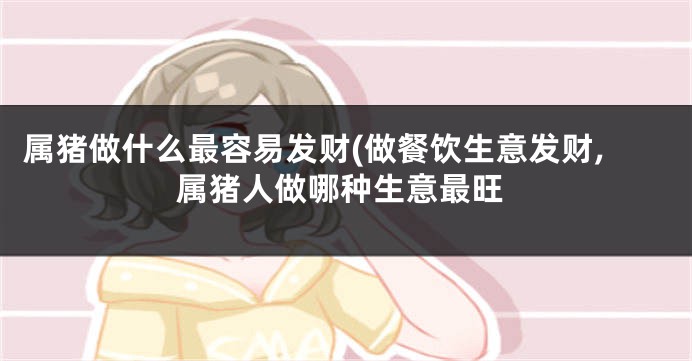 属猪做什么最容易发财(做餐饮生意发财,属猪人做哪种生意最旺