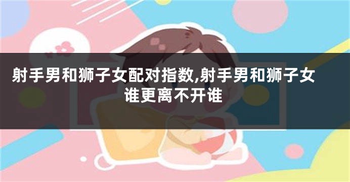 射手男和狮子女配对指数,射手男和狮子女谁更离不开谁