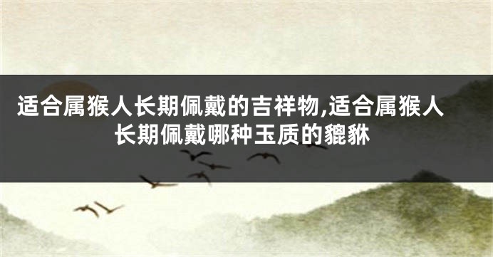 适合属猴人长期佩戴的吉祥物,适合属猴人长期佩戴哪种玉质的貔貅