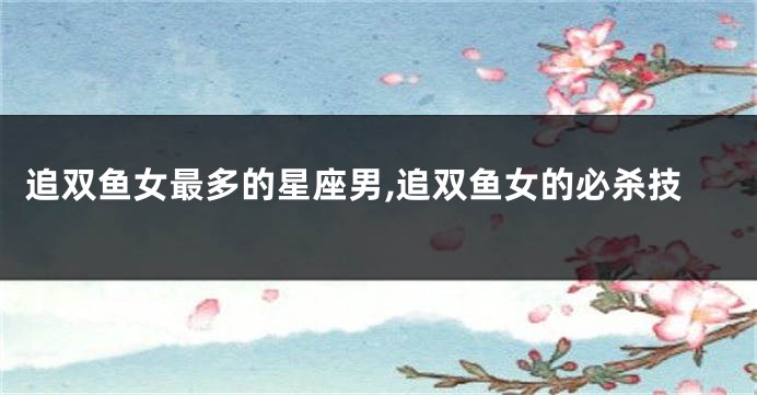 追双鱼女最多的星座男,追双鱼女的必杀技