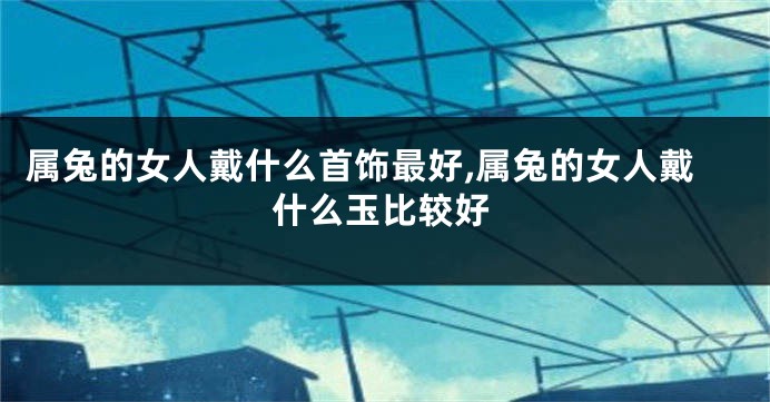 属兔的女人戴什么首饰最好,属兔的女人戴什么玉比较好