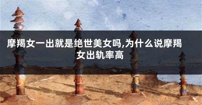 摩羯女一出就是绝世美女吗,为什么说摩羯女出轨率高