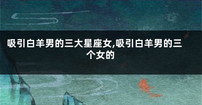 吸引白羊男的三大星座女,吸引白羊男的三个女的