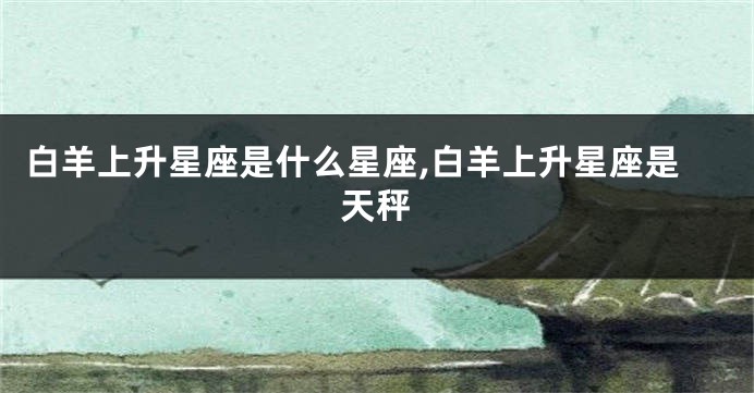 白羊上升星座是什么星座,白羊上升星座是天秤