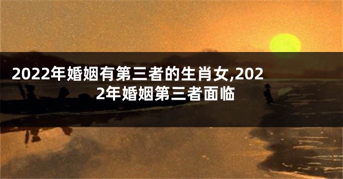 2022年婚姻有第三者的生肖女,2022年婚姻第三者面临