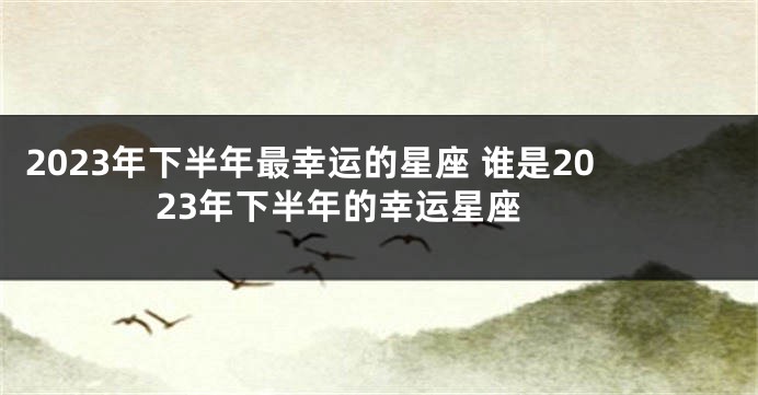 2023年下半年最幸运的星座 谁是2023年下半年的幸运星座 