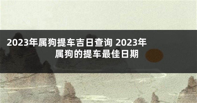 2023年属狗提车吉日查询 2023年属狗的提车最佳日期
