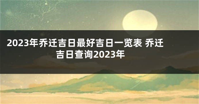 2023年乔迁吉日最好吉日一览表 乔迁吉日查询2023年