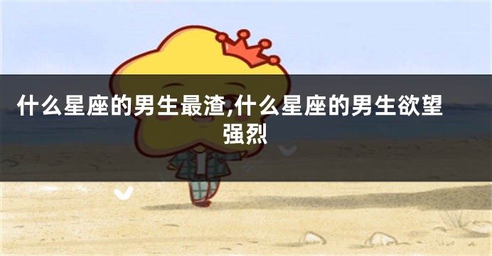 什么星座的男生最渣,什么星座的男生欲望强烈
