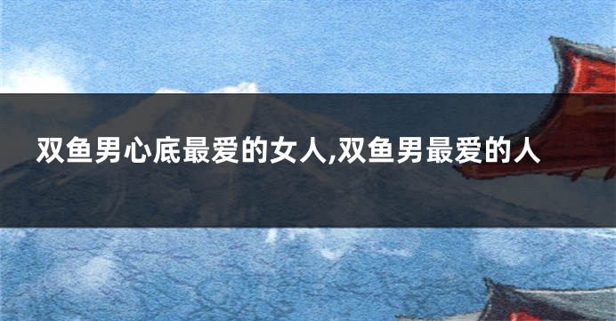 双鱼男心底最爱的女人,双鱼男最爱的人