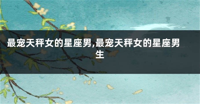 最宠天秤女的星座男,最宠天秤女的星座男生