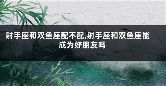 射手座和双鱼座配不配,射手座和双鱼座能成为好朋友吗