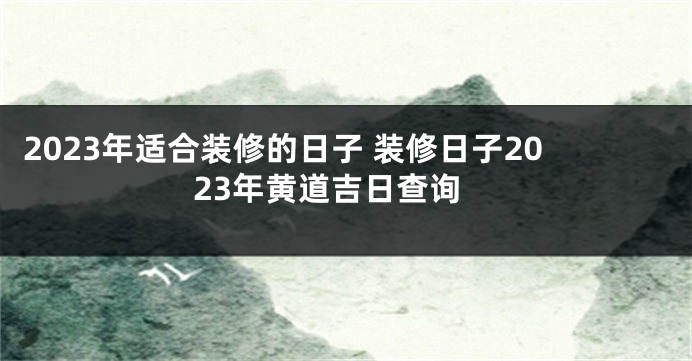 2023年适合装修的日子 装修日子2023年黄道吉日查询