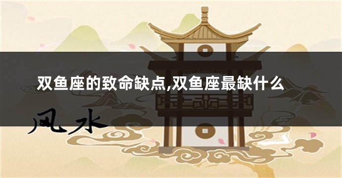双鱼座的致命缺点,双鱼座最缺什么