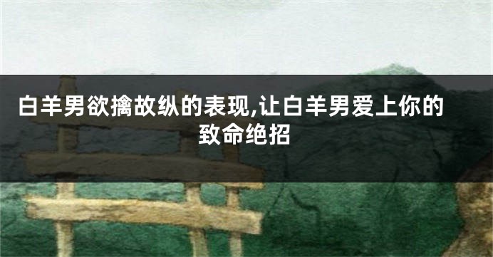 白羊男欲擒故纵的表现,让白羊男爱上你的致命绝招