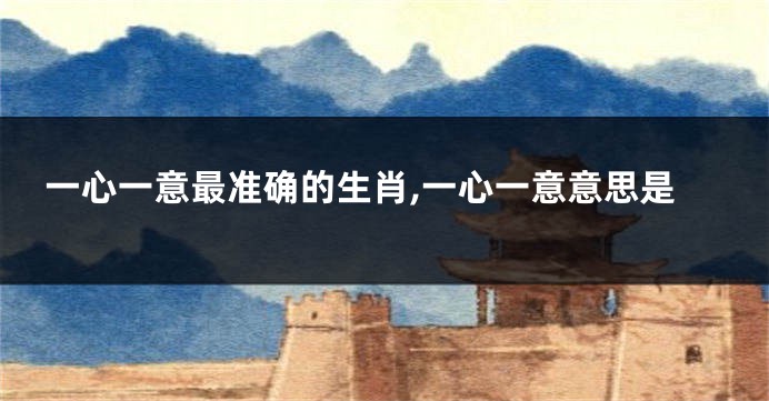 一心一意最准确的生肖,一心一意意思是