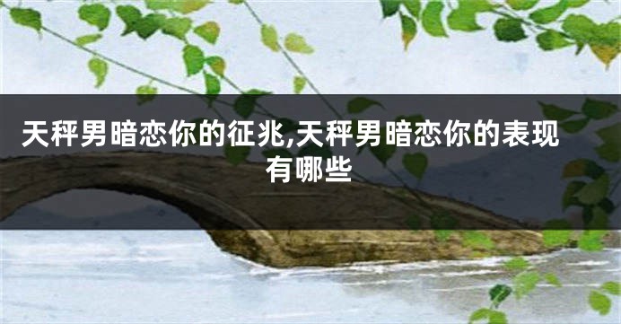 天秤男暗恋你的征兆,天秤男暗恋你的表现有哪些