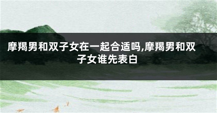 摩羯男和双子女在一起合适吗,摩羯男和双子女谁先表白