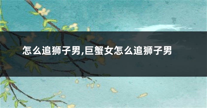 怎么追狮子男,巨蟹女怎么追狮子男