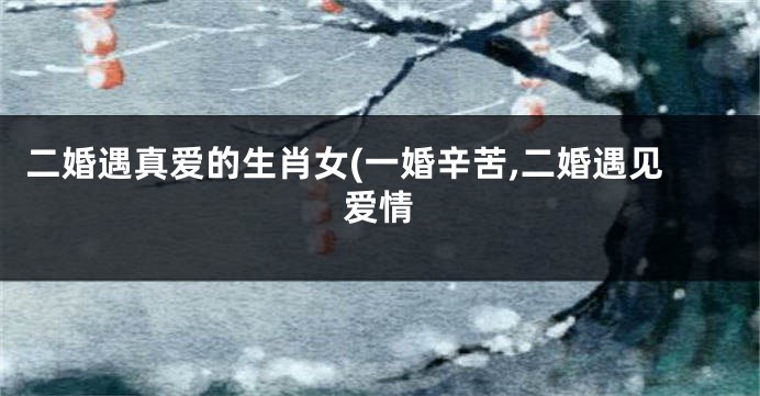 二婚遇真爱的生肖女(一婚辛苦,二婚遇见爱情