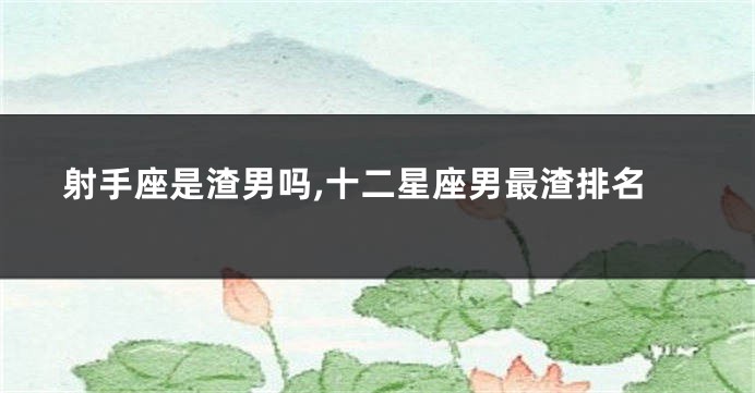 射手座是渣男吗,十二星座男最渣排名