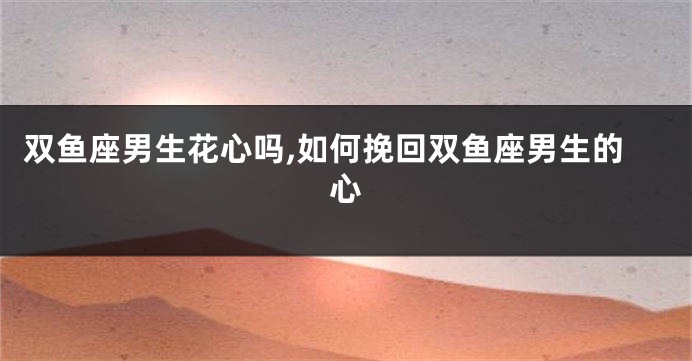 双鱼座男生花心吗,如何挽回双鱼座男生的心