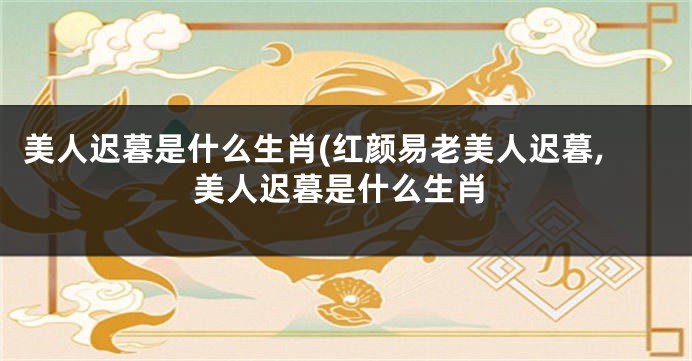 美人迟暮是什么生肖(红颜易老美人迟暮,美人迟暮是什么生肖