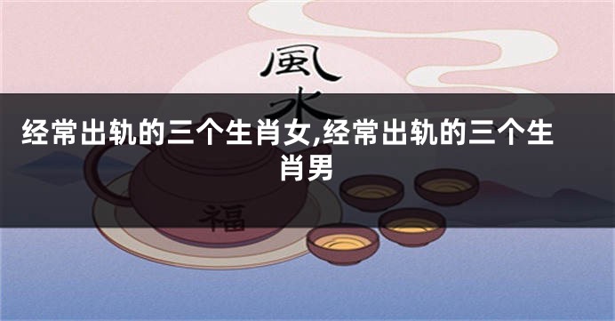 经常出轨的三个生肖女,经常出轨的三个生肖男
