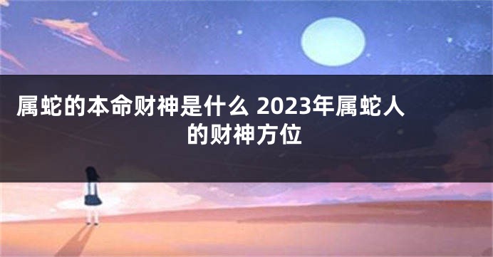 属蛇的本命财神是什么 2023年属蛇人的财神方位