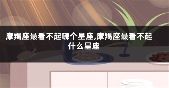 摩羯座最看不起哪个星座,摩羯座最看不起什么星座