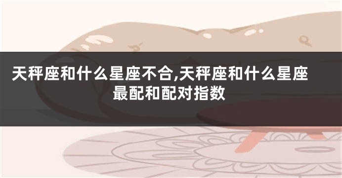 天秤座和什么星座不合,天秤座和什么星座最配和配对指数