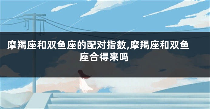 摩羯座和双鱼座的配对指数,摩羯座和双鱼座合得来吗