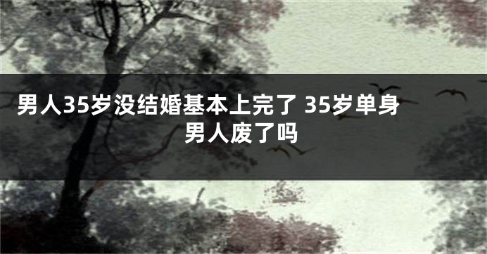 男人35岁没结婚基本上完了 35岁单身男人废了吗