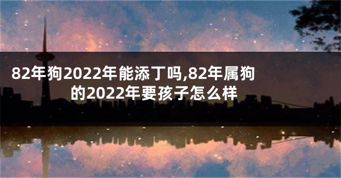 82年狗2022年能添丁吗,82年属狗的2022年要孩子怎么样