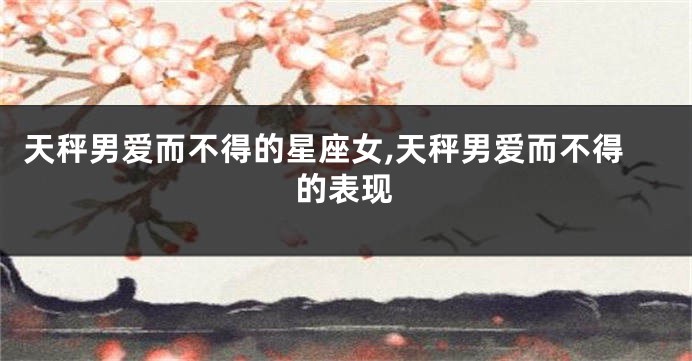 天秤男爱而不得的星座女,天秤男爱而不得的表现