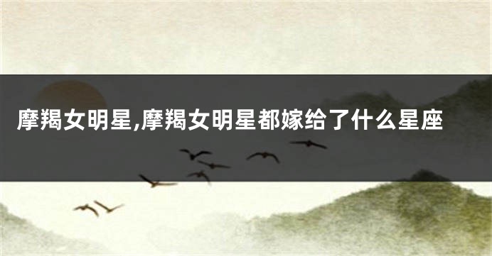 摩羯女明星,摩羯女明星都嫁给了什么星座