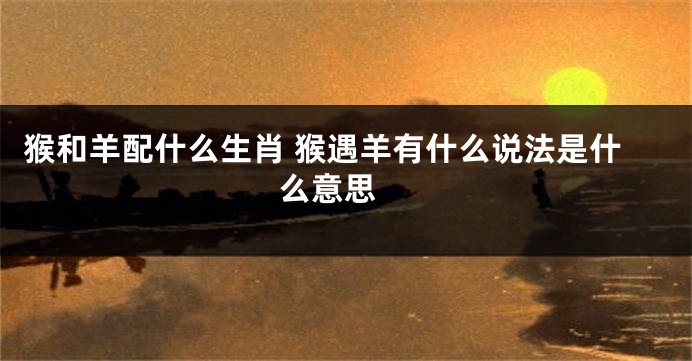 猴和羊配什么生肖 猴遇羊有什么说法是什么意思 