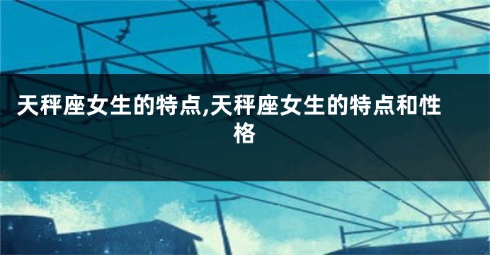 天秤座女生的特点,天秤座女生的特点和性格