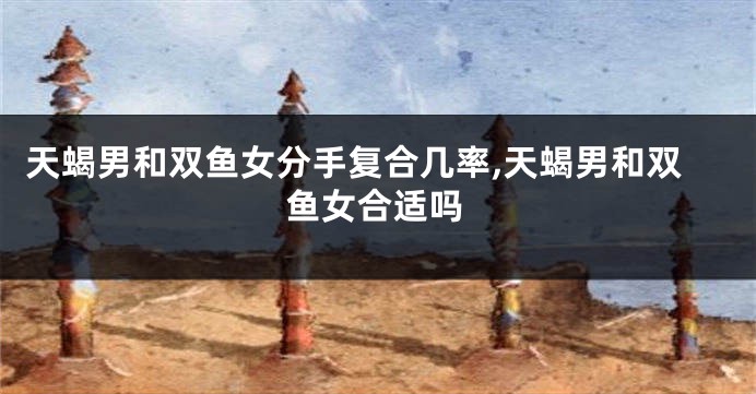 天蝎男和双鱼女分手复合几率,天蝎男和双鱼女合适吗