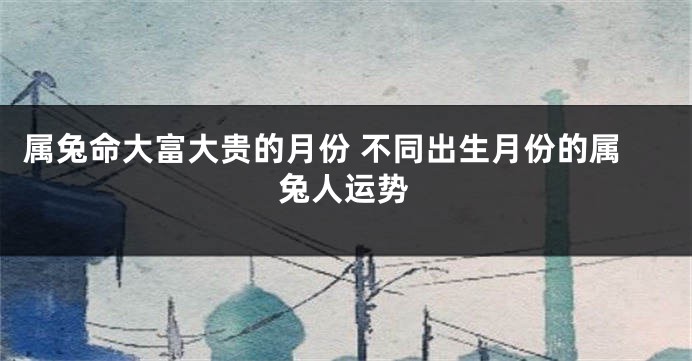 属兔命大富大贵的月份 不同出生月份的属兔人运势