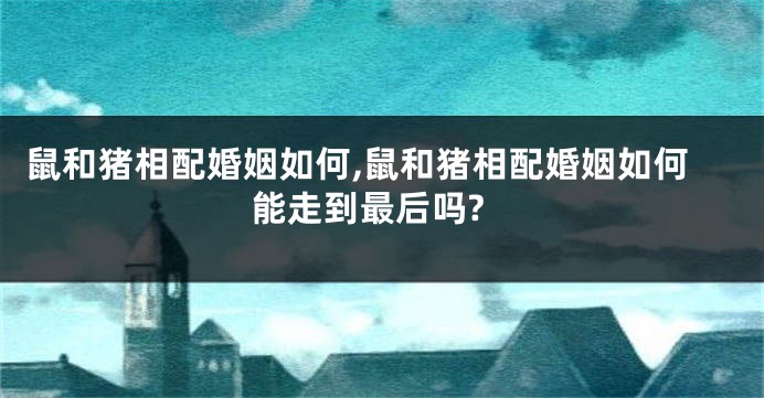 鼠和猪相配婚姻如何,鼠和猪相配婚姻如何能走到最后吗?