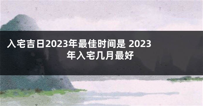 入宅吉日2023年最佳时间是 2023年入宅几月最好
